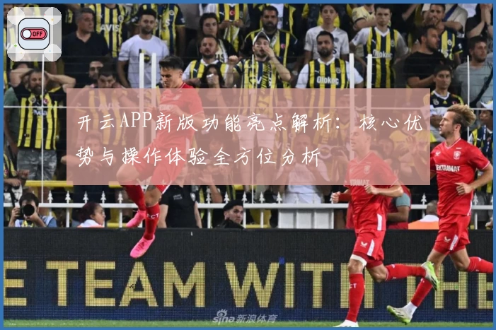 开云APP新版功能亮点解析：核心优势与操作体验全方位分析